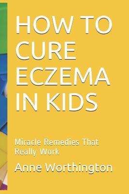 How to Cure Eczema in Kids: Miracle Remedies That Really Work by Anne Worthington