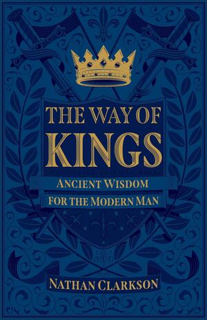 The Way of Kings: Ancient Wisdom for the Modern Man by Nathan Clarkson, Nathan Clarkson