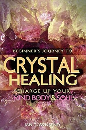 Crystal Healing: Charge Up Your Mind, Body And Soul (Crystal Healing For Beginners, Chakras, Meditating With Crystals, Healing Stones, Crystal Magic, Power of Crystals) by Ian Townsend