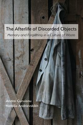 The Afterlife of Discarded Objects: Memory and Forgetting in a Culture of Waste by Andrei Guruianu, Natalia Andrievskikh