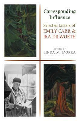 Corresponding Influence: Selected Letters of Emily Carr and Ira Dilworth by Linda M. Morra