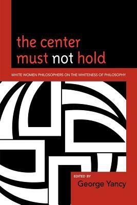 The Center Must Not Hold: White Women Philosophers on the Whiteness of Philosophy by George Yancy