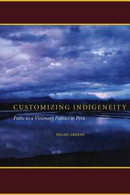 Customizing Indigeneity: Paths to a Visionary Politics in Peru by Shane Greene