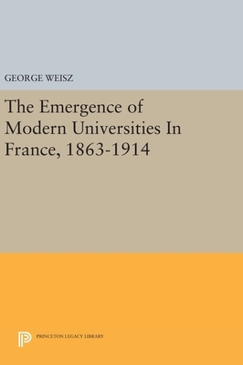 The Emergence of Modern Universities in France, 1863-1914 by George Weisz