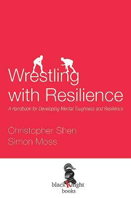 Wrestling with Resilience: A Handbook for Developing Resilience and Mental Toughness by Simon Moss, Christopher Shen