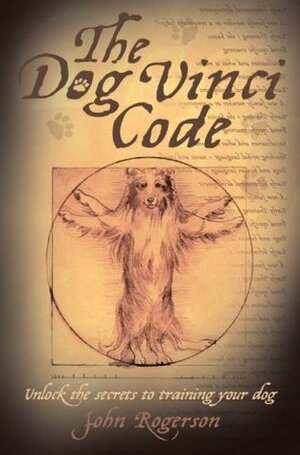 The Dog Vinci Code: Unlock the Secrets to Training Your Dog by John Rogerson