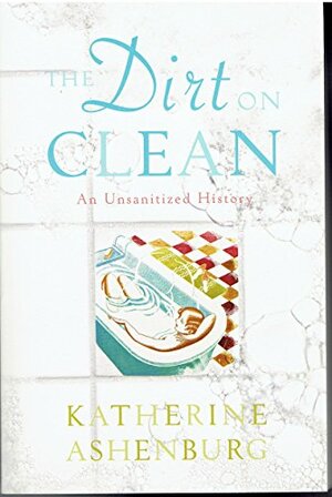 The Dirt On Clean: An Unsanitized History by Katherine Ashenburg