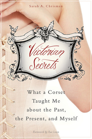 Victorian Secrets: What a Corset Taught Me about the Past, the Present, and Myself by Sarah A. Chrisman