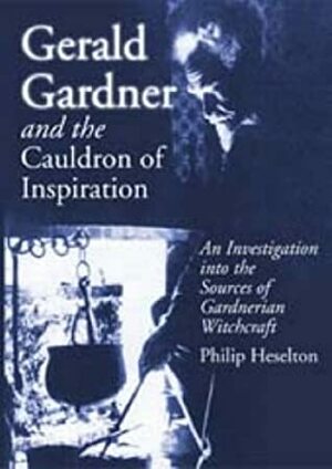 Gerald Gardner and the Cauldron of Inspiration: An Investigation into the Sources of Gardnerian Witchcraft by Philip Heselton