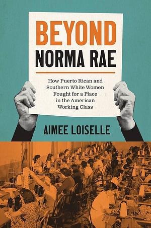 Beyond Norma Rae: How Puerto Rican and Southern White Women Fought for a Place in the American Working Class by Aimee Loiselle