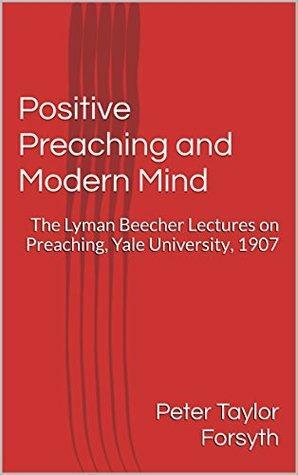 Positive Preaching and Modern Mind: The Lyman Beecher Lectures on Preaching, Yale University, 1907 by P.T. Forsyth