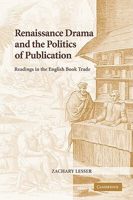 Renaissance Drama and the Politics of Publication: Readings in the English Book Trade by Lesser Zachary, Zachary Lesser