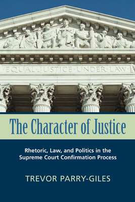 The Character of Justice: Rhetoric, Law, and Politics in the Supreme Court Confirmation Process by Trevor Parry-Giles