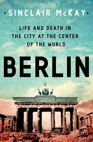 Berlin: Life and Death in the City at the Center of the World by Sinclair McKay