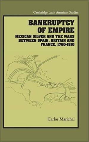 Bankruptcy of Empire: Mexican Silver and the Wars between Spain, Britain, and France, 1760-1810 by Carlos Marichal