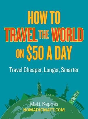 How to Travel the World on $50 a Day: Travel Cheaper, Longer, Smarter by Matt Kepnes