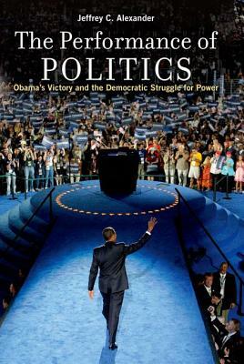 The Performance of Politics: Obama's Victory and the Democratic Struggle for Power by Jeffrey C. Alexander