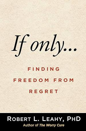 If Only...: Finding Freedom from Regret by Robert L. Leahy