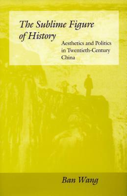 The Sublime Figure of History: Aesthetics and Politics in Twentieth-Century China by Ban Wang
