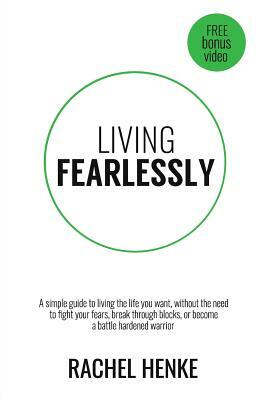 Living Fearlessly: A Simple Guide To Living The Life You Want, Without The Need To Fight Your Fears, Break Through Blocks, Or Become A Ba by Rachel Henke