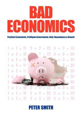 Bad Economics Pestilent Economists, Profligate Governments, Debt, Dependency & Despair by Peter Smith