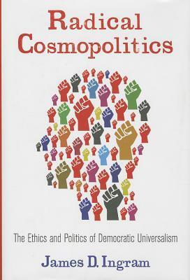 Radical Cosmopolitics: The Ethics and Politics of Democratic Universalism by James D. Ingram