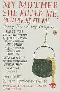 My Mother She Killed Me, My Father He Ate Me: Forty New Fairy Tales by Katherine Vaz, Chris Adrian, Stacey Richter, Kate Bernheimer, Brian Evenson, Kellie Wells, Kathryn Davis, Joy Williams, Karen Joy Fowler, Jonathon Keats, Kevin Brockmeier, Neil LaBute, Karen Brennan, Joyce Carol Oates, Hiromi Itō, Naoko Awa, Carmen Gimenez Smith, Gregory Maguire, Marjorie Sandor, Francesca Lia Block, John Updike, Jim Shepard, Ludmilla Petrushevskaya, Michael Cunningham, Michael Mejia, Ilya Kaminsky, Kim Addonizio, Lily Hoang, Rabih Alameddine, Kelly Link, Sabrina Orah Mark, Sarah Shun-lien Bynum, Alissa Nutting, Michael Martone, Lucy Corin, Lydia Millet, Neil Gaiman, Joyelle McSweeney, Francine Prose, Aimee Bender, Shelley Jackson, Timothy Schaffert