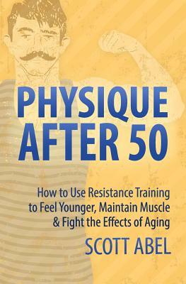 Physique After 50: How to Use Resistance Training to Feel Great, Maintain Muscle & Fight the Effects of Aging by Scott Abel