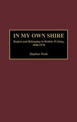 In My Own Shire: Region and Belonging in British Writing, 1840-1970 by Stephen Wade