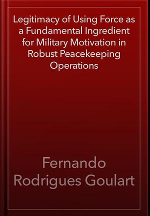 Legitimacy of Using Force as a Fundamental Ingredient for Military Motivation in Robust Peacekeeping Operations by Fernando Rodrigues Goulart