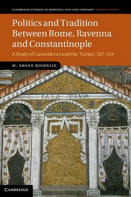 Politics and Tradition Between Rome, Ravenna and Constantinople: A Study of Cassiodorus and the Variae, 527-554 by M. Shane Bjornlie, Michael Shane Bjornlie