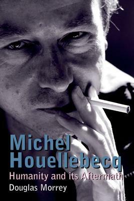 Michel Houellebecq: Humanity and Its Aftermath by Douglas Morrey