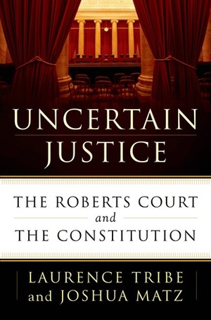Uncertain Justice: The Roberts Court and the Constitution by Laurence H. Tribe, Joshua Matz