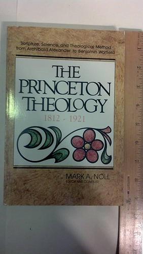The Princeton Theology, 1812-1921: Scripture, Science, and Theological Method from Archibald Alexander to Benjamin Breckinridge Warfield by Mark A. Noll