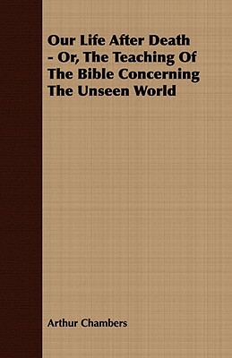 Our Life After Death - Or, the Teaching of the Bible Concerning the Unseen World by Arthur Chambers