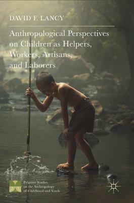 Anthropological Perspectives on Children as Helpers, Workers, Artisans, and Laborers by David F. Lancy