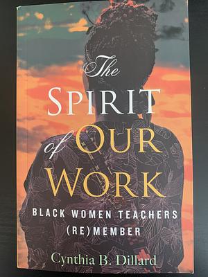 The Spirit of Our Work: Black Women Teachers (Re)Member by Cynthia B. Dillard