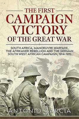 The First Campaign Victory of the Great War: South Africa, Manoeuvre Warfare, the Afrikaner Rebellion and the German South West African Campaign, 1914 by Antonio Garcia