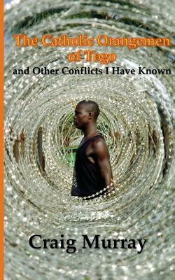 The Catholic Orangemen of Togo: and other Conflicts I Have Known by Craig Murray
