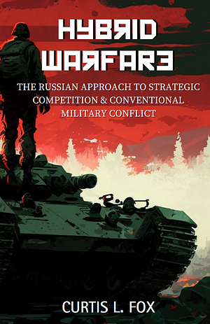 Hybrid Warfare: The Russian Approach to Strategic Competition & Conventional Military Conflict by Curtis L. Fox