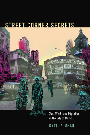 Street Corner Secrets: Sex, Work, and Migration in the City of Mumbai by Svati P. Shah, Robyn Wiegman