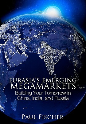 Eurasia's Emerging Megamarkets: Building Your Tomorrow in China, India, and Russia by Paul Fischer