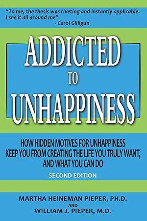 Addicted to Unhappiness: How Hidden Motives for Unhappiness Keep You from Creating the Life You Truly Want, and What You Can Do by Martha Heineman Pieper, Martha Heineman Pieper, William J. Pieper