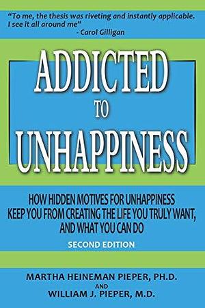 Addicted to Unhappiness: How Hidden Motives for Unhappiness Keep You from Creating the Life You Truly Want, and What You Can Do by Martha Heineman Pieper, Martha Heineman Pieper, William J. Pieper