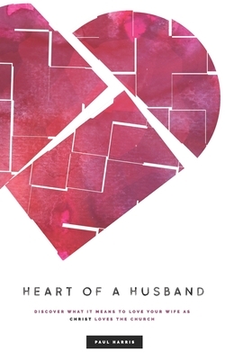 Heart Of A Husband: Discover What It Means To Love Your Wife Like Christ Loves The Church by Paul Harris