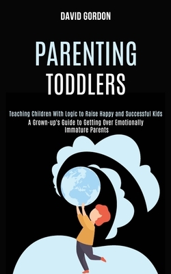 Parenting Toddlers: Teaching Children With Logic to Raise Happy and Successful Kids (A Grown-up's Guide to Getting Over Emotionally Immatu by David Gordon