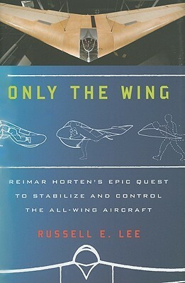 Only the Wing: Reimar Horten's Epic Quest to Stabilize and Control the All-Wing Aircraft by Russell Lee