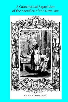 A Catechetical Exposition of the Sacrifice of the New Law: A Brief Explication of the Catholic Liturgy by Catholic Church