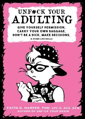 Unfuck Your Adulting: Give Yourself Permission, Carry Your Own Baggage, Don't Be a Dick, Make Decisions, & Other Life Skills by Faith G. Harper