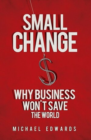 Small Change: Why Business Won't Save the World by Michael Edwards